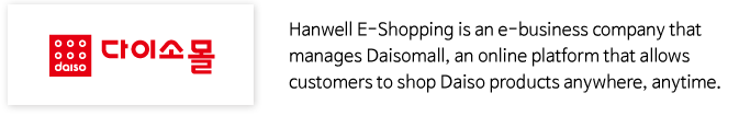 Hanwell E-Shopping is an e-business company that manages Daisomall, an online platform that allows customers to shop Daiso products anywhere, anytime.